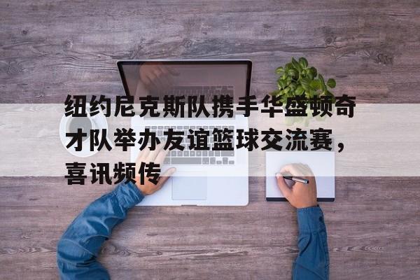 纽约尼克斯队携手华盛顿奇才队举办友谊篮球交流赛，喜讯频传